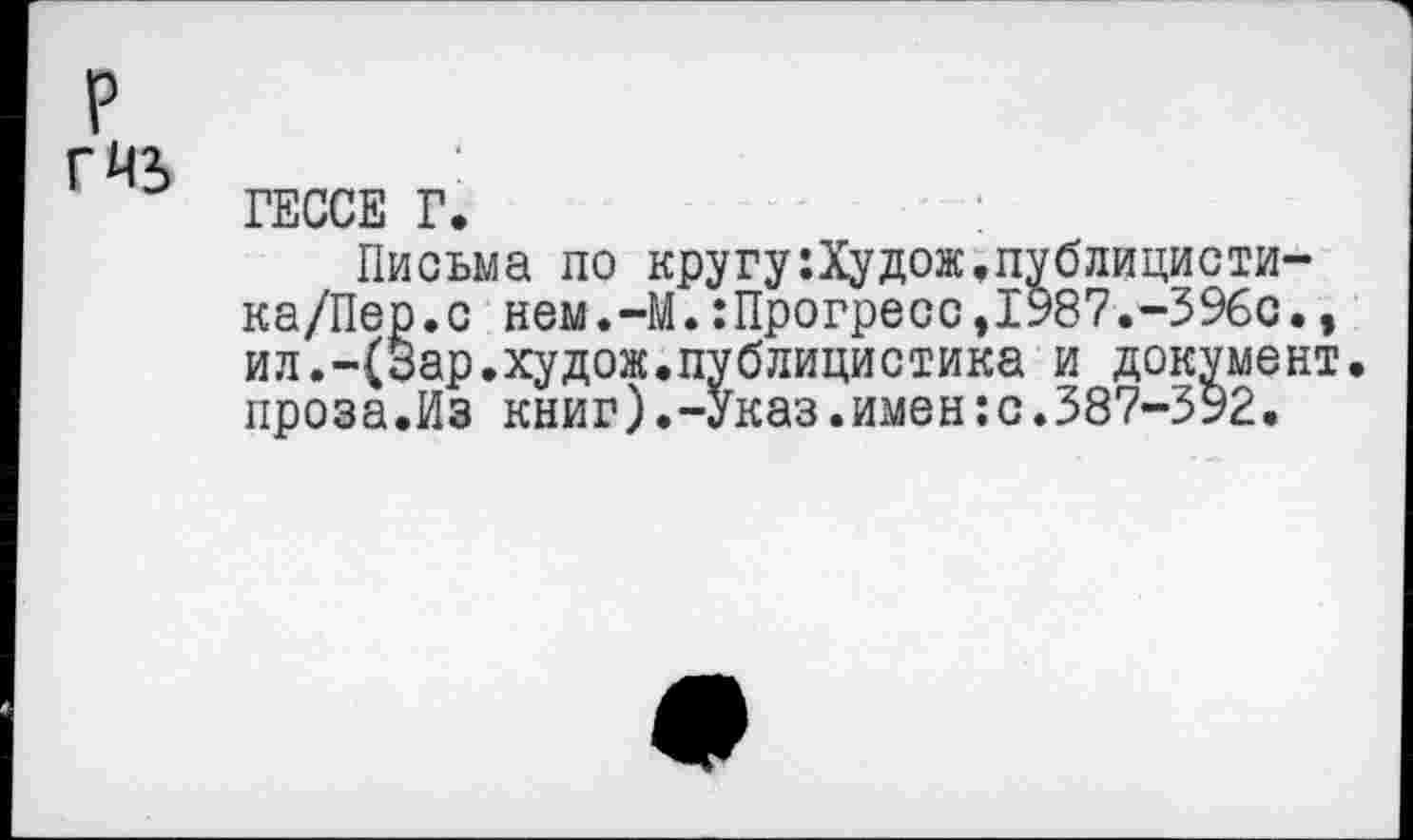 ﻿ГЕССЕ Г.
Письма по кругу:Худож,публицисти-ка/Пер.с нем.-М.:Прогресс,1987.-396с., ил.-(Зар.худож.публицистика и документ, проза.Из книг).-Указ.имен:с.387-392.